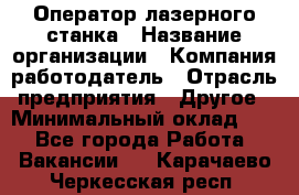 Оператор лазерного станка › Название организации ­ Компания-работодатель › Отрасль предприятия ­ Другое › Минимальный оклад ­ 1 - Все города Работа » Вакансии   . Карачаево-Черкесская респ.